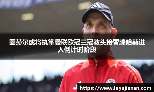 图赫尔或将执掌曼联欧冠三冠教头接替滕哈赫进入倒计时阶段